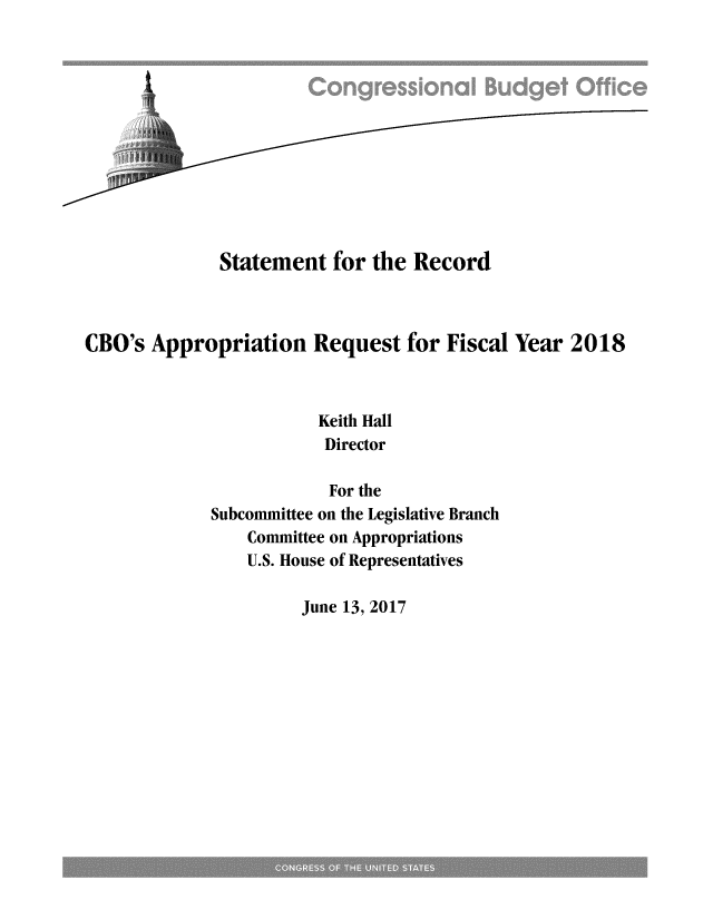 handle is hein.congrec/cbo3578 and id is 1 raw text is: 












              Statement   for the  Record



CBO's  Appropriation Request for Fiscal Year 2018



                         Keith Hall
                         Director

                         For the
             Subcommittee on the Legislative Branch
                 Committee on Appropriations
                 U.S. House of Representatives


June 13, 2017


