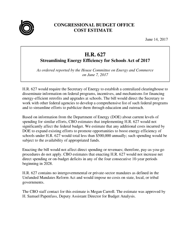handle is hein.congrec/cbo3597 and id is 1 raw text is: 




                  CONGRESSIONAL BUDGET OFFICE
                             COST   ESTIMATE

                                                                    June 14, 2017



                                   H.R.  627
          Streamlining   Energy   Efficiency for Schools  Act  of 2017

        As ordered reported by the House Committee on Energy and Commerce
                                 on June 7, 2017


H.R. 627 would require the Secretary of Energy to establish a centralized clearinghouse to
disseminate information on federal programs, incentives, and mechanisms for financing
energy-efficient retrofits and upgrades at schools. The bill would direct the Secretary to
work with other federal agencies to develop a comprehensive list of such federal programs
and to streamline efforts to publicize them through education and outreach.

Based on information from the Department of Energy (DOE) about current levels of
spending for similar efforts, CBO estimates that implementing H.R. 627 would not
significantly affect the federal budget. We estimate that any additional costs incurred by
DOE  to expand existing efforts to promote opportunities to boost energy efficiency of
schools under H.R. 627 would total less than $500,000 annually; such spending would be
subject to the availability of appropriated funds.

Enacting the bill would not affect direct spending or revenues; therefore, pay-as-you-go
procedures do not apply. CBO estimates that enacting H.R. 627 would not increase net
direct spending or on-budget deficits in any of the four consecutive 10-year periods
beginning in 2028.

H.R. 627 contains no intergovernmental or private-sector mandates as defined in the
Unfunded  Mandates Reform Act and would impose no costs on state, local, or tribal
governments.

The CBO  staff contact for this estimate is Megan Carroll. The estimate was approved by
H. Samuel Papenfuss, Deputy Assistant Director for Budget Analysis.


