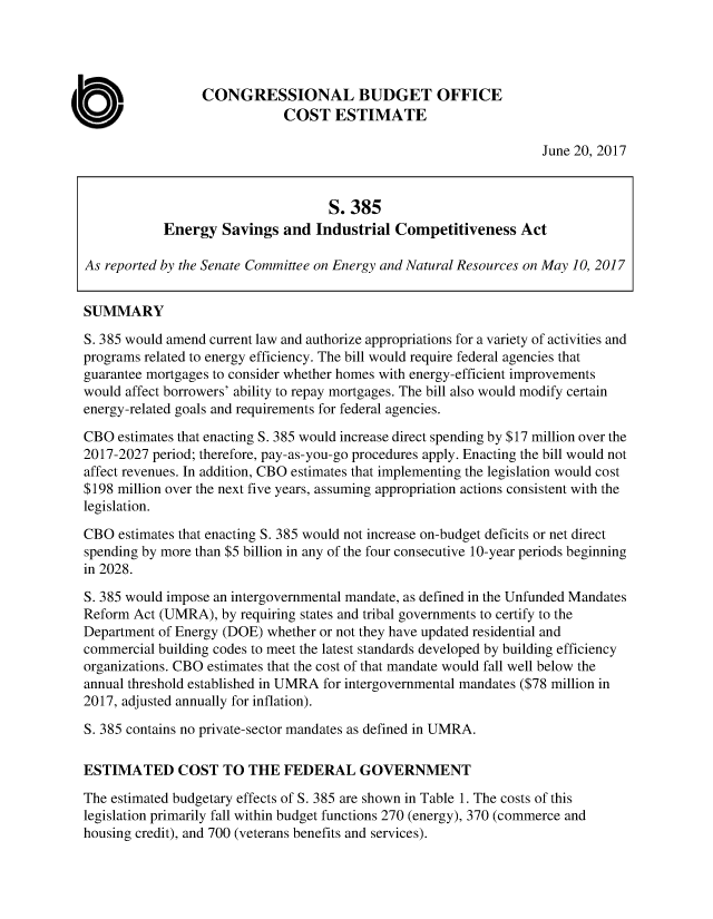 handle is hein.congrec/cbo3607 and id is 1 raw text is: 




                 CONGRESSIONAL BUDGET OFFICE
                             COST ESTIMATE

                                                                   June 20, 2017



                                    S. 385
            Energy  Savings  and  Industrial Competitiveness   Act

As reported by the Senate Committee on Energy and Natural Resources on May 10, 2017


SUMMARY

S. 385 would amend current law and authorize appropriations for a variety of activities and
programs related to energy efficiency. The bill would require federal agencies that
guarantee mortgages to consider whether homes with energy-efficient improvements
would affect borrowers' ability to repay mortgages. The bill also would modify certain
energy-related goals and requirements for federal agencies.

CBO  estimates that enacting S. 385 would increase direct spending by $17 million over the
2017-2027 period; therefore, pay-as-you-go procedures apply. Enacting the bill would not
affect revenues. In addition, CBO estimates that implementing the legislation would cost
$198 million over the next five years, assuming appropriation actions consistent with the
legislation.

CBO  estimates that enacting S. 385 would not increase on-budget deficits or net direct
spending by more than $5 billion in any of the four consecutive 10-year periods beginning
in 2028.

S. 385 would impose an intergovernmental mandate, as defined in the Unfunded Mandates
Reform Act (UMRA),  by requiring states and tribal governments to certify to the
Department of Energy (DOE) whether or not they have updated residential and
commercial building codes to meet the latest standards developed by building efficiency
organizations. CBO estimates that the cost of that mandate would fall well below the
annual threshold established in UMRA for intergovernmental mandates ($78 million in
2017, adjusted annually for inflation).

S. 385 contains no private-sector mandates as defined in UMRA.

ESTIMATED COST TO THE FEDERAL GOVERNMENT

The estimated budgetary effects of S. 385 are shown in Table 1. The costs of this
legislation primarily fall within budget functions 270 (energy), 370 (commerce and
housing credit), and 700 (veterans benefits and services).


