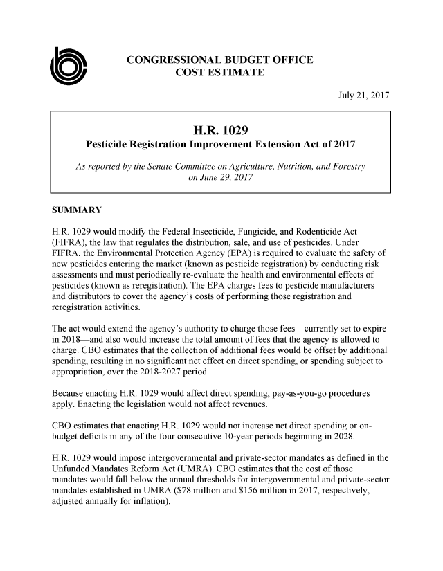 handle is hein.congrec/cbo3657 and id is 1 raw text is: 




                  CONGRESSIONAL BUDGET OFFICE
                              COST ESTIMATE

                                                                     July 21, 2017


                                  H.R.   1029
        Pesticide  Registration  Improvement Extension Act of 2017

      As reported by the Senate Committee on Agriculture, Nutrition, and Forestry
                                 on June 29, 2017


SUMMARY

H.R. 1029 would modify the Federal Insecticide, Fungicide, and Rodenticide Act
(FIFRA), the law that regulates the distribution, sale, and use of pesticides. Under
FIFRA,  the Environmental Protection Agency (EPA) is required to evaluate the safety of
new pesticides entering the market (known as pesticide registration) by conducting risk
assessments and must periodically re-evaluate the health and environmental effects of
pesticides (known as reregistration). The EPA charges fees to pesticide manufacturers
and distributors to cover the agency's costs of performing those registration and
reregistration activities.

The act would extend the agency's authority to charge those fees-currently set to expire
in 2018-and  also would increase the total amount of fees that the agency is allowed to
charge. CBO estimates that the collection of additional fees would be offset by additional
spending, resulting in no significant net effect on direct spending, or spending subject to
appropriation, over the 2018-2027 period.

Because enacting H.R. 1029 would affect direct spending, pay-as-you-go procedures
apply. Enacting the legislation would not affect revenues.

CBO  estimates that enacting H.R. 1029 would not increase net direct spending or on-
budget deficits in any of the four consecutive 10-year periods beginning in 2028.

H.R. 1029 would impose intergovernmental and private-sector mandates as defined in the
Unfunded  Mandates Reform Act (UMRA).   CBO  estimates that the cost of those
mandates would fall below the annual thresholds for intergovernmental and private-sector
mandates established in UMRA ($78 million and $156 million in 2017, respectively,
adjusted annually for inflation).


