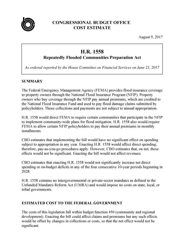 handle is hein.congrec/cbo3677 and id is 1 raw text is: 



                 CONGRESSIONAL BUDGET OFFICE
                             COST   ESTIMATE

                                                                 August 9, 2017


                                 H.R.   1558
            Repeatedly   Flooded  Communities Preparation Act

  As ordered reported by the House Committee on Financial Services on June 21, 2017


SUMMARY

The Federal Emergency Management Agency (FEMA)  provides flood insurance coverage
to property owners through the National Flood Insurance Program (NFIP). Property
owners who buy coverage through the NFIP pay annual premiums, which are credited to
the National Flood Insurance Fund and used to pay flood damage claims submitted by
policyholders. Those collections and payments are not subject to annual appropriation.

H.R. 1558 would direct FEMA to require certain communities that participate in the NFIP
to implement community-wide plans for flood mitigation. H.R. 1558 also would require
FEMA   to allow certain NFIP policyholders to pay their annual premiums in monthly
installments.

CBO  estimates that implementing the bill would have no significant effect on spending
subject to appropriation in any year. Enacting H.R. 1558 would affect direct spending;
therefore, pay-as-you-go procedures apply. However, CBO estimates that, on net, those
effects would not be significant. Enacting the bill would not affect revenues.

CBO  estimates that enacting H.R. 1558 would not significantly increase net direct
spending or on-budget deficits in any of the four consecutive 10-year periods beginning in
2028.

H.R. 1558 contains no intergovernmental or private-sector mandates as defined in the
Unfunded Mandates Reform Act (UMRA)   and would impose no costs on state, local, or
tribal governments.


ESTIMATED COST TO THE FEDERAL GOVERNMENT

The costs of this legislation fall within budget function 450 (community and regional
development). Enacting the bill could affect claims and premiums but any such effects
would be offset by changes in collections or costs, so that the net effect would not be
significant.


