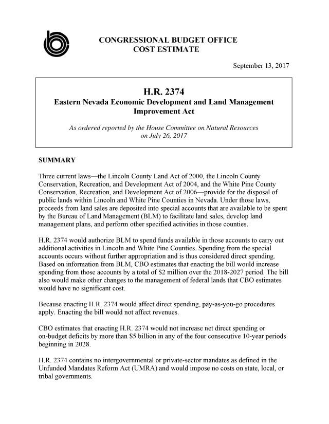 handle is hein.congrec/cbo3754 and id is 1 raw text is: 



                  CONGRESSIONAL BUDGET OFFICE
         UCOST ESTIMATE

                                                            September 13, 2017


                                H.R. 2374
     Eastern Nevada Economic Development and Land Management
                             Improvement Act

         As ordered reported by the House Committee on Natural Resources
                               on July 26, 2017


SUMMARY

Three current laws-the Lincoln County Land Act of 2000, the Lincoln County
Conservation, Recreation, and Development Act of 2004, and the White Pine County
Conservation, Recreation, and Development Act of 2006-provide for the disposal of
public lands within Lincoln and White Pine Counties in Nevada. Under those laws,
proceeds from land sales are deposited into special accounts that are available to be spent
by the Bureau of Land Management (BLM) to facilitate land sales, develop land
management plans, and perform other specified activities in those counties.

H.R. 2374 would authorize BLM to spend funds available in those accounts to carry out
additional activities in Lincoln and White Pine Counties. Spending from the special
accounts occurs without further appropriation and is thus considered direct spending.
Based on information from BLM, CBO estimates that enacting the bill would increase
spending from those accounts by a total of $2 million over the 2018-2027 period. The bill
also would make other changes to the management of federal lands that CBO estimates
would have no significant cost.

Because enacting H.R. 2374 would affect direct spending, pay-as-you-go procedures
apply. Enacting the bill would not affect revenues.

CBO estimates that enacting H.R. 2374 would not increase net direct spending or
on-budget deficits by more than $5 billion in any of the four consecutive 10-year periods
beginning in 2028.

H.R. 2374 contains no intergovernmental or private-sector mandates as defined in the
Unfunded Mandates Reform Act (UMRA) and would impose no costs on state, local, or
tribal governments.


