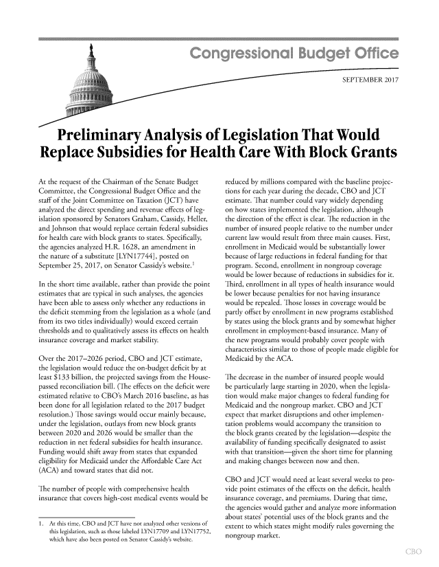 handle is hein.congrec/cbo3832 and id is 1 raw text is: 







                              ~SEPTEMBER 2017






     Preliminary Analysis of Legislation That Would

Replace Subsidies for Health Care With Block Grants


At the request of the Chairman of the Senate Budget
Committee, the Congressional Budget Office and the
staff of the Joint Committee on Taxation (JCT) have
analyzed the direct spending and revenue effects of leg-
islation sponsored by Senators Graham, Cassidy, Heller,
and Johnson that would replace certain federal subsidies
for health care with block grants to states. Specifically,
the agencies analyzed H.R. 1628, an amendment in
the nature of a substitute [LYN17744], posted on
September 25, 2017, on Senator Cassidy's website.1

In the short time available, rather than provide the point
estimates that are typical in such analyses, the agencies
have been able to assess only whether any reductions in
the deficit stemming from the legislation as a whole (and
from its two titles individually) would exceed certain
thresholds and to qualitatively assess its effects on health
insurance coverage and market stability.

Over the 2017-2026 period, CBO and JCT estimate,
the legislation would reduce the on-budget deficit by at
least $133 billion, the projected savings from the House-
passed reconciliation bill. (The effects on the deficit were
estimated relative to CBO's March 2016 baseline, as has
been done for all legislation related to the 2017 budget
resolution.) Those savings would occur mainly because,
under the legislation, outlays from new block grants
between 2020 and 2026 would be smaller than the
reduction in net federal subsidies for health insurance.
Funding would shift away from states that expanded
eligibility for Medicaid under the Affordable Care Act
(ACA) and toward states that did not.

The number of people with comprehensive health
insurance that covers high-cost medical events would be


1. At this time, CBO and JCT have not analyzed other versions of
   this legislation, such as those labeled LYN17709 and LYN17752,
   which have also been posted on Senator Cassidy's website.


reduced by millions compared with the baseline projec-
tions for each year during the decade, CBO and JCT
estimate. That number could vary widely depending
on how states implemented the legislation, although
the direction of the effect is clear. The reduction in the
number of insured people relative to the number under
current law would result from three main causes. First,
enrollment in Medicaid would be substantially lower
because of large reductions in federal funding for that
program. Second, enrollment in nongroup coverage
would be lower because of reductions in subsidies for it.
Third, enrollment in all types of health insurance would
be lower because penalties for not having insurance
would be repealed. Those losses in coverage would be
partly offset by enrollment in new programs established
by states using the block grants and by somewhat higher
enrollment in employment-based insurance. Many of
the new programs would probably cover people with
characteristics similar to those of people made eligible for
Medicaid by the ACA.

The decrease in the number of insured people would
be particularly large starting in 2020, when the legisla-
tion would make major changes to federal funding for
Medicaid and the nongroup market. CBO and JCT
expect that market disruptions and other implemen-
tation problems would accompany the transition to
the block grants created by the legislation-despite the
availability of funding specifically designated to assist
with that transition-given the short time for planning
and making changes between now and then.

CBO and JCT would need at least several weeks to pro-
vide point estimates of the effects on the deficit, health
insurance coverage, and premiums. During that time,
the agencies would gather and analyze more information
about states' potential uses of the block grants and the
extent to which states might modify rules governing the
nongroup market.


