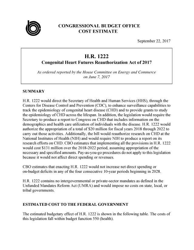 handle is hein.congrec/cbo3838 and id is 1 raw text is: 




                   CONGRESSIONAL BUDGET OFFICE

  U                           COST ESTIMATE
                                                             September 22, 2017


                                 H.R. 1222
          Congenital Heart Futures Reauthorization Act of 2017

        As ordered reported by the House Committee on Energy and Commerce
                                on June 7, 2017


SUMMARY

H.R. 1222 would direct the Secretary of Health and Human Services (HHS), through the
Centers for Disease Control and Prevention (CDC), to enhance surveillance capabilities to
track the epidemiology of congenital heart disease (CHD) and to provide grants to study
the epidemiology of CHD across the lifespan. In addition, the legislation would require the
Secretary to produce a report to Congress on CHD that includes information on the
demographics and health care utilization of individuals with the disease. H.R. 1222 would
authorize the appropriation of a total of $20 million for fiscal years 2018 through 2022 to
carry out those activities. Additionally, the bill would reauthorize research on CHD at the
National Institutes of Health (NIH) and would require NIH to produce a report on its
research efforts on CHD. CBO estimates that implementing all the provisions in H.R. 1222
would cost $131 million over the 2018-2022 period, assuming appropriation of the
necessary and specified amounts. Pay-as-you-go procedures do not apply to this legislation
because it would not affect direct spending or revenues.

CBO estimates that enacting H.R. 1222 would not increase net direct spending or
on-budget deficits in any of the four consecutive 10-year periods beginning in 2028.

H.R. 1222 contains no intergovernmental or private-sector mandates as defined in the
Unfunded Mandates Reform Act (UMRA) and would impose no costs on state, local, or
tribal governments.


ESTIMATED COST TO THE FEDERAL GOVERNMENT

The estimated budgetary effect of H.R. 1222 is shown in the following table. The costs of
this legislation fall within budget function 550 (health).


