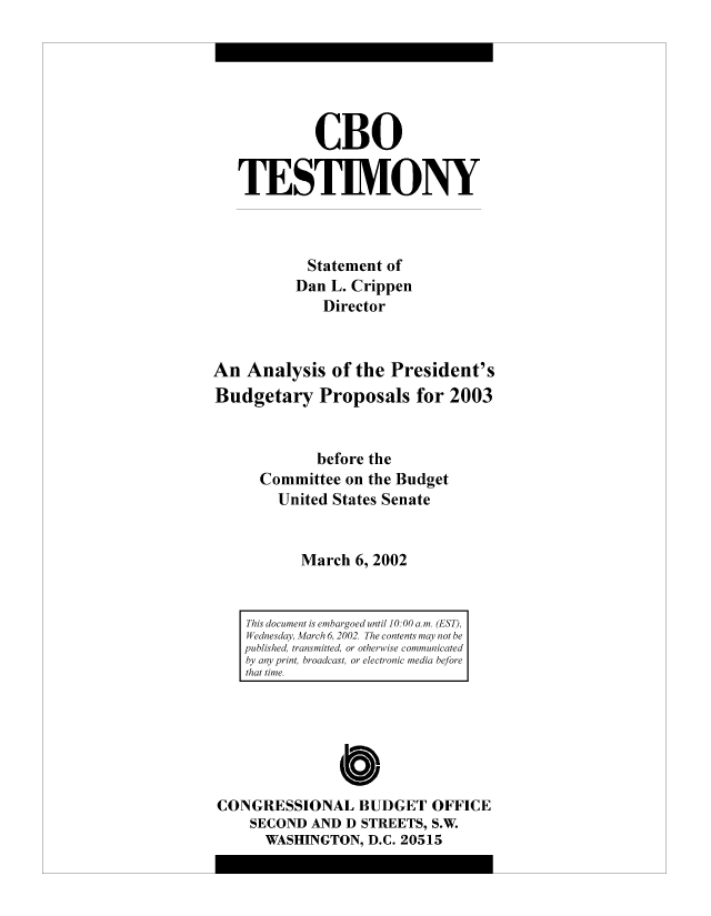 handle is hein.congrec/cbo8101 and id is 1 raw text is: CBO
TESTIMONY
Statement of
Dan L. Crippen
Director
An Analysis of the President's
Budgetary Proposals for 2003
before the
Committee on the Budget
United States Senate
March 6, 2002
This document is embairgoed until 10. 00 am. (EST)l,
W ednesda, March 6, 2002. The contents mayv not he
published, transmitted, or otherwise communicated
by any print, broadcast, or electronic media before
that time.

CONGRESSIONAL BUDGET OFFICE
SECOND AND D STREETS, S.W.
WASHINGTON, D.C. 20515


