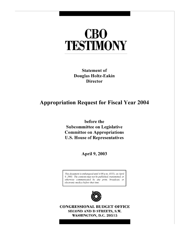 handle is hein.congrec/cbo8148 and id is 1 raw text is: CBO
TESTIMIONY
Statement of
Douglas Holtz-Eakin
Director
Appropriation Request for Fiscal Year 2004
before the
Subcommittee on Legislative
Conmmittee on Appropriations
U.S. House of Representatives
April 9, 2003
This document is emaroe  uni 4:0 p.m. (ES T, on April
9, 2003. The cowo sm  ay no beuhised, transmitted or
otherwvise  dam  b/  aypit, broacast, or
electronic wmedic .o l   ht ie
Cb
CONGRESSIONAL BUDGET OFFICE
SECOND AND D STREETS, S.W.
WASHINGTON, D.C. 20515


