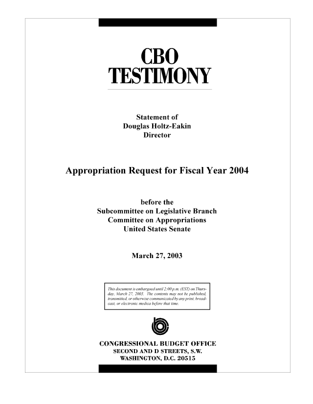 handle is hein.congrec/cbo8149 and id is 1 raw text is: CBO
TESTIMONY
Statement of
Douglas Holtz-Eakin
Director
Appropriation Request for Fiscal Year 2004
before the
Subconmmittee oni Legislative Branch
Committee on Appropriations
United States Senate
March 27, 2003

This document is embargoed until 2:00~p. m. (EST) on Thurs-
day, Marchm 2' 2003. Thme contents may not be published,
trnsmimtted, or other i ise coinnmotldby anyprint, broad-
cast, or electr-onic medico before thtdime

b0
CONGRESSIONAL BUTDGET OFFICE
SECOND AND D STREETS, S.W
WASHINGTON, D.C. 20513


