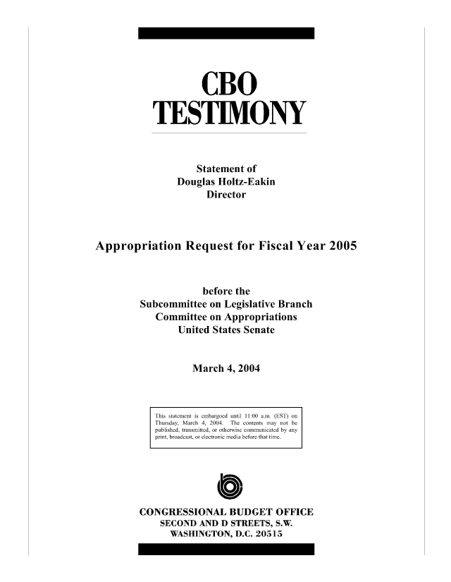 handle is hein.congrec/cbo8150 and id is 1 raw text is: CBO
TESTIMONY
Statement of
Douglas Holtz-E akin
Director
Appropriation Request for Fiscal Year 2005
before the
Subcommittee on Legislative Branch
Committee on Appropriations
United States Senate
March 4, 2004

This statement is enmbargoed until 11:00 a~rn. (EST) on
Thursday, Marcb 4, 2004. The contents may not be
published, transmitted, oi otbcrx ise communicated by any
print, broadcast er etoni redi before that time.
Cb10
CONGRESSIONAL BUDGET OFFICE
SECOND AND D STREETS, S.W
WASHINGTON, D.C. 20515


