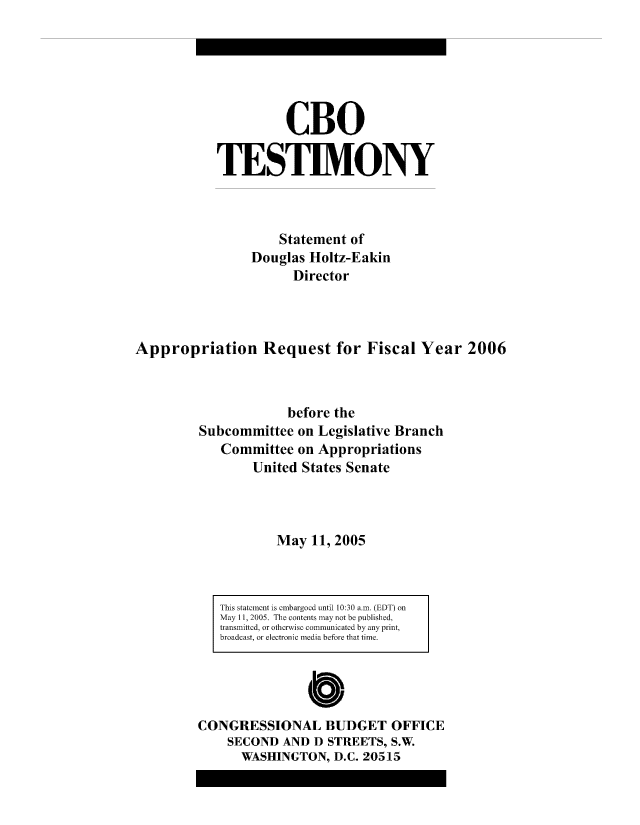 handle is hein.congrec/cbo8151 and id is 1 raw text is: CBO
TESIM.ONY
Statement of
Douglas Holtz-E akin
Director
Appropriation Request for Fiscal Year 2006
before the
Subcommittee on Legislative Branch
Committee on Appropriations
United States Senate
May 11, 2005

This statement is embargoed until 10:30 am. (EDT) on
May 11, 2005. The contents may not be published,
transmitted, or otherwise communicated by any print,
broadcast, or electronic media before that time.
CONGRESSIONAL BUDGET OFFICE
SECOND AND D STREETS, S.W.
WASHINGTON, D.C. 20515


