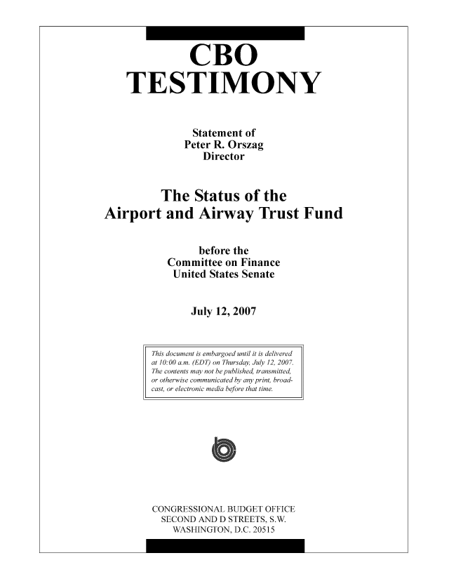 handle is hein.congrec/cbo8158 and id is 1 raw text is: CBO
TESTIMONY
Statement of
Peter R. Orszag
Director
The Status of the
Airport and Airway Trust Fund
before the
Committee on Finance
United States Senate
July 12, 2007

CONGRESSIONAL BUDGET OFFICE
SECOND AND D STREETS, S.W.
WASHINGTON, D.C. 20515

This document is embargoed until it is delivered
at 10:00 am. (EDT) on Thursday, July 12, 200.
The contents may not be published, transm itted,
or otherwise communicated by any print, broad-
cast, or electronic media before that time.


