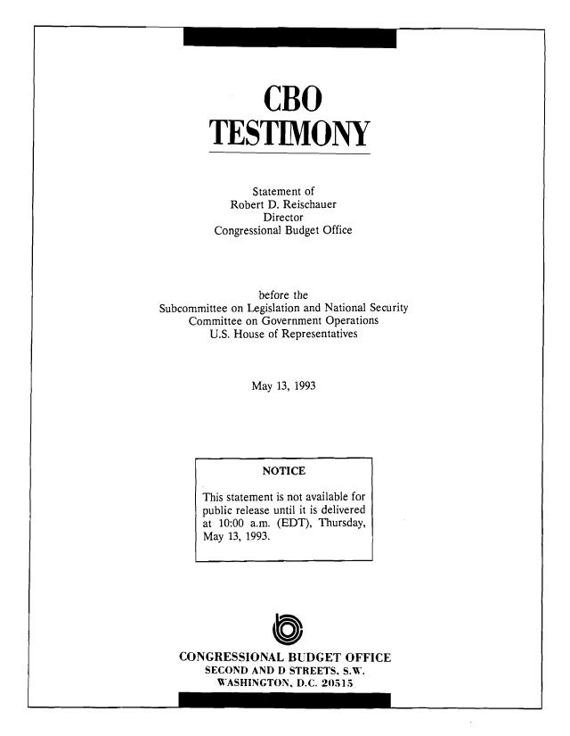 handle is hein.congrec/cbo8244 and id is 1 raw text is: CBO
TESTIMONY

Statement of
Robert D. Reischauer
Director
Congressional Budget Office
before the
Subcommittee on Legislation and National Security
Committee on Government Operations
U.S. House of Representatives
May 13, 1993

C0
CONGRESSIONAL BUDGET OFFICE
SECOND AND D STREETS, S.W.
WASHINGTON, D.C. 20515

NOTICE
This statement is not available for
public release until it is delivered
at 10:00 a.m. (EDT), Thursday,
May 13, 1993.


