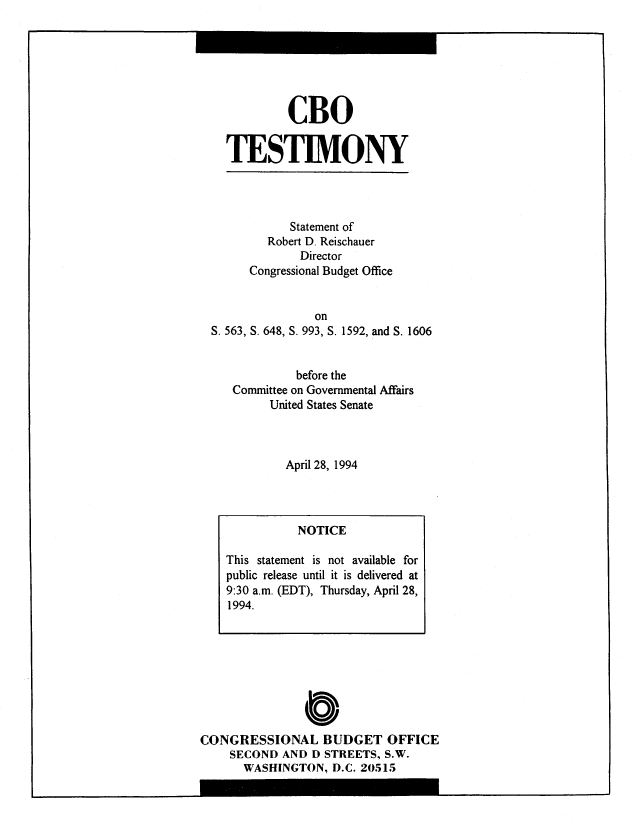 handle is hein.congrec/cbo8250 and id is 1 raw text is: CBO
TESTIMONY

Statement of
Robert D. Reischauer
Director
Congressional Budget Office
on
S. 563, S. 648, S. 993, S. 1592, and S. 1606
before the
Committee on Governmental Affairs
United States Senate
April 28, 1994

C0 
CONGRESSIONAL BUDGET OFFICE
SECOND AND D STREETS, S.W.
WASHINGTON, D.C. 20515

NOTICE
This statement is not available for
public release until it is delivered at
9:30 a.m. (EDT), Thursday, April 28,
1994.


