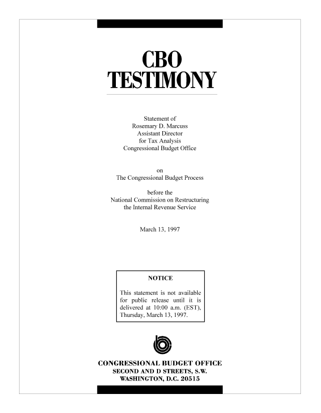 handle is hein.congrec/cbo8266 and id is 1 raw text is: CBO
TESTIMONY
Statement of
Rosemary D. Marcuss
Assistant Director
for Tax Analysis
Congressional Budget Office
on
The Congressional Budget Process
before the
National Commission on Restructuring
the Internal Revenue Service
March 13, 1997

C
CONGRESSIONAL BUDGET OFFICE
SECOND AND D STREETS, S.W.
WASHINGTON, D.C. 20515

NOTICE
This statement is not available
for public release until it is
delivered at 10:00 a.m. (EST),
Thursday, March 13, 1997.



