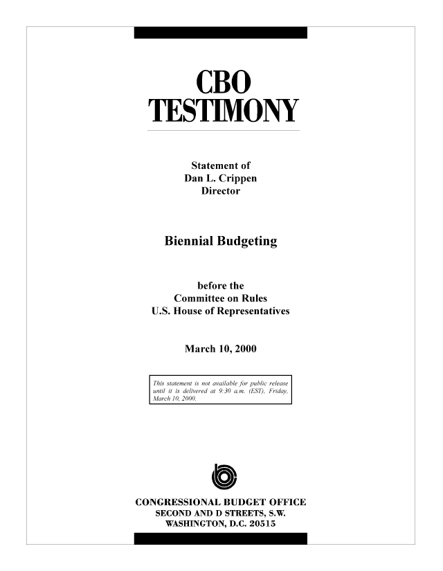 handle is hein.congrec/cbo8296 and id is 1 raw text is: CBO
TESTIMONY
Statement of
Dan L. Crippen
Director
Biennial Budgeting
before the
Committee on Rules
U.S. House of Representatives
March 10, 2000
This statement is not available for public release
until it is delivered at 9.30 am. (ES), Friday,
March 10, 2000.

Cb
CONGRESSIONAL BUDGET OFFICE
SECOND AND D STREETS, S.W.
WASHINGTON, D.C. 20515


