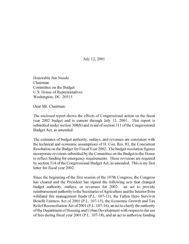 handle is hein.congrec/cbo8297 and id is 1 raw text is: July 12, 2001

Honorable Jim Nussle
Chairman
Committee on the Budget
U.S. House of Representatives
Washington, DC 20515
Dear Mr. Chairman:
The enclosed report shows the effects of Congressional action on the fiscal
year 2002 budget and is current through July 11, 2001. This report is
submitted under section 308(b) and in aid of section 311 of the Congressional
Budget Act, as amended.
The estimates of budget authority, outlays, and revenues are consistent with
the technical and economic assumptions of H. Con. Res. 83, the Concurrent
Resolution on the Budget for Fiscal Year 2002. The budget resolution figures
incorporate revisions submitted by the Committee on the Budget to the House
to reflect funding for emergency requirements. These revisions are required
by section 314 of the Congressional Budget Act, as amended. This is my first
letter for fiscal year 2002.
Since the beginning of the first session of the 107th Congress, the Congress
has cleared and the President has signed the following acts that changed
budget authority, outlays, or revenues for 2002:  an act to provide
reimbursement authority to the Secretaries of Agriculture and the Interior from
wildland fire management funds (P.L. 107-13), the Fallen Hero Survivor
Benefit Fairness Act of 2001 (P.L. 107-15), the Economic Growth and Tax
Reliefeconciliation Act of 2001 (P.L. 107-16), an act to clarify the authority
of the Department of Housing and Urban Development with respect to the use
of fees during fiscal year 2001 (P.L. 107-18), and an act to authorize funding


