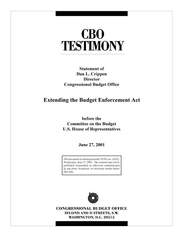 handle is hein.congrec/cbo8302 and id is 1 raw text is: CBO
TESTIMONY
Statement of
Dan L. Crippen
Director
Congressional Budget Office
Extending the Budget Enforcement Act
before the
Committee on the Budget
U.S. House of Representatives
June 27, 2001

Cb
CONGRESSIONAL BUDGET OFFICE
SECOND AND D STREETS, S.W
WASHINGTON, D.C. 20515

This document is embargoed until 10:00 a.mi. (EDT),
Wednesday, June 2 7, 2001. The contents may' not be
published, transmitted, or otherwise comniunicaited
by any print, broadcast, or electronic media before
that time.


