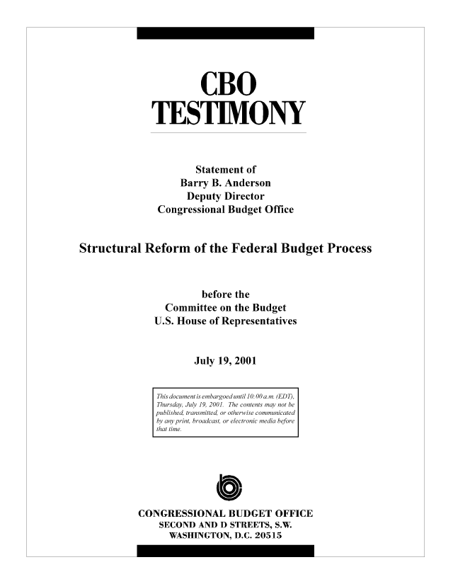 handle is hein.congrec/cbo8304 and id is 1 raw text is: CBO
TESTIMVONY
Statement of
Barry B. Anderson
Deputy Director
Congressional Budget Office
Structural Reform of the Federal Budget Process
before the
Committee on the Budget
U.S. House of Representatives
July 19, 2001

Cb10
CONGRESSIONAL BUDGET OFFICE
SECOND AND D STREETS, S.W
WASHINGTON, D.C. 20515

This document is embargoed until 10: 00 a. mn. (EDT),
Thursdcay, July 19, 200]. The contents may not be
published, trans mitted, or otherwise communicated
by am' print, broadcast, or electronic media before
that time.


