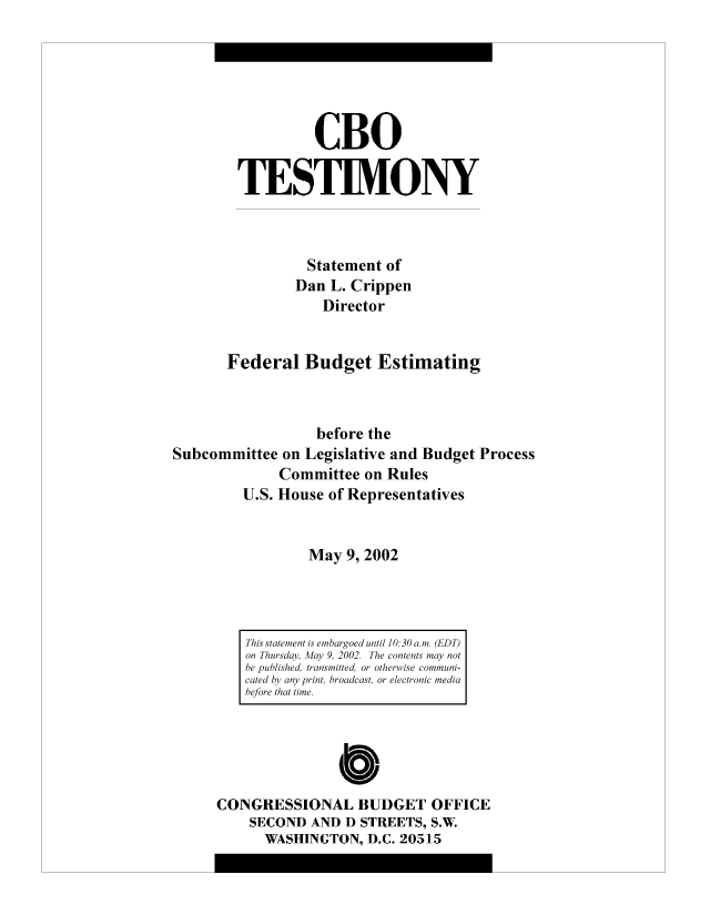 handle is hein.congrec/cbo8309 and id is 1 raw text is: CBO
TESTIMONY
Statement of
Dan L. Crippen
Director
Federal Budget Estimating
before the
Subcommittee on Legislative and Budget Process
Committee on Rules
U.S. House of Representatives
May 9, 2002

CONGRESSIONAL BUDGET OFFICE
SECOND AND D STREETS, S.W.
WASHINGTON, D.C. 20515

This statement is enibargoed until 10: 30 a.mi. (EDT)
on Thursday, May 9. 2002. The contents may not
be published, transmitted, or otherwise communi-
cated by' any print, broadcast, or electronic mediai
before that time.


