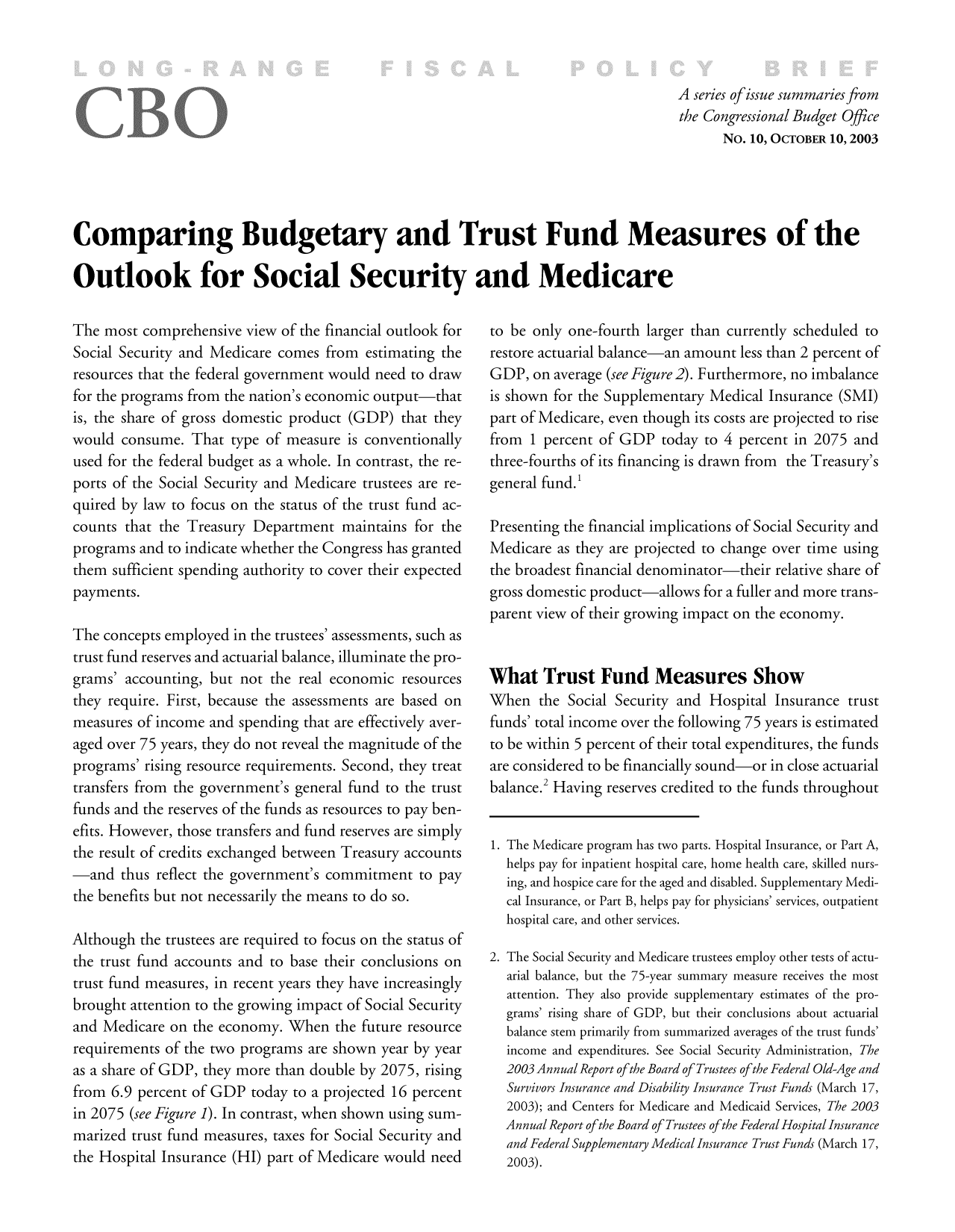 handle is hein.congrec/cbo8311 and id is 1 raw text is: Aseries of issue summaries from
the Congressional Budget Office
No. 10, OCTOBER 10, 2003
Comparing Budgetary and Trust Fund Measures of the
Outlook for Soci'al Security and Medicare

The most comprehensive view of the financial outlook for
Social Security and Medicare comes from estimating the
resources that the federal government would need to draw
for the programs from the nation's economic output-that
is, the share of gross domestic product (GDP) that they
would consume. That type of measure is conventionally
used for the federal budget as a whole. In contrast, the re-
ports of the Social Security and Medicare trustees are re-
quired by law to focus on the status of the trust fund ac-
counts that the Treasury Department maintains for the
programs and to indicate whether the Congress has granted
them sufficient spending authority to cover their expected
payments.
The concepts employed in the trustees' assessments, such as
trust fund reserves and actuarial balance, illuminate the pro-
grams' accounting, but not the real economic resources
they require. First, because the assessments are based on
measures of income and spending that are effectively aver-
aged over 75 years, they do not reveal the magnitude of the
programs' rising resource requirements. Second, they treat
transfers from the government's general fund to the trust
funds and the reserves of the funds as resources to pay ben-
efits. However, those transfers and fund reserves are simply
the result of credits exchanged between Treasury accounts
-and thus reflect the government's commitment to pay
the benefits but not necessarily the means to do so.
Although the trustees are required to focus on the status of
the trust fund accounts and to base their conclusions on
trust fund measures, in recent years they have increasingly
brought attention to the growing impact of Social Security
and Medicare on the economy. When the future resource
requirements of the two programs are shown year by year
as a share of GDP, they more than double by 2075, rising
from 6.9 percent of GDP today to a projected 16 percent
in 2075 (see Figure 1). In contrast, when shown using sum-
marized trust fund measures, taxes for Social Security and
th Hopta Inurance-HI) rtofMed-IcarewoulInee

to be only one-fourth larger than currently scheduled to
restore actuarial balance-an amount less than 2 percent of
GDP, on average (see Figure 2). Furthermore, no imbalance
is shown for the Supplementary Medical Insurance (SMI)
part of Medicare, even though its costs are projected to rise
from 1 percent of GDP today to 4 percent in 2075 and
three-fourths of its financing is drawn from   the Treasury')s
general fund.'
Presenting the financial implications of Social Security and
Medicare as they are projected to change over time using
the broadest financial denominator-their relative share of
gross domestic product-allows for a fuller and more trans-
parent view of their growing impact on the economy.
What Trust Fund Measures Show
When the Social Security and Hospital Insurance trust
funds' total income over the following 75 years is estimated
to be within 5 percent of their total expenditures, the funds
are considered to be financially sound-or in close actuarial
balance.2 Having reserves credited to the funds throughout
1. The Medicare program has two parts. Hospital Insurance, or Part A,
helps pay for inpatient hospital care, home health care, skilled nurs-
ing, and hospice care for the aged and disabled. Supplementary Medi-
cal Insurance, or Part B, helps pay for physicians' services, outpatient
hospital care, and other services.
2. The Social Security and Medicare trustees employ other tests of actu-
arial balance, but the 75-year summary measure receives the most
attention. They also provide supplementary estimates of the pro-
grams' rising share of GDP, but their conclusions about actuarial
balance stem primarily from summarized averages of the trust funds'
income and expenditures. See Social Security Administration, The
2003 Annual Report of the Board of Trustees of the Federal Old-Age and
Survivors Insurance and Disability Insurance Trust Funds (March 17,
2003); and Centers for Medicare and Medicaid Services, The 2003
Annual Report of the Board of Trustees of the Federal Hosp ital Insurance
and Federal Supplementary Medical Insurance Trust Funds (March 17,


