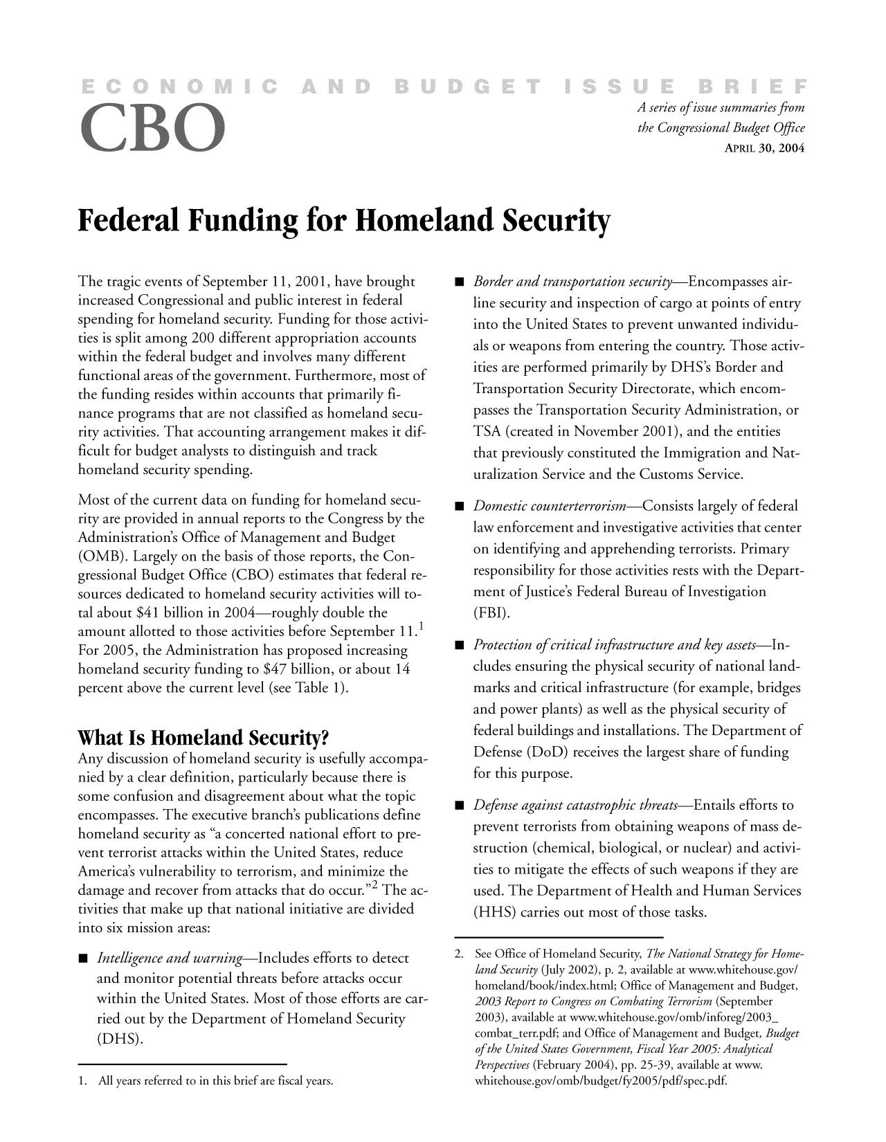 handle is hein.congrec/cbo8315 and id is 1 raw text is: A series of issue summaries from
the Congressional Budget Office
APRIL 30, 2004

Federal Funding for Homeland Security

The tragic events of September 11, 2001, have brought
increased Congressional and public interest in federal
spending for homeland security. Funding for those activi-
ties is split among 200 different appropriation accounts
within the federal budget and involves many different
functional areas of the government. Furthermore, most of
the funding resides within accounts that primarily fi-
nance programs that are not classified as homeland secu-
rity activities. That accounting arrangement makes it dif-
ficult for budget analysts to distinguish and track
homeland security spending.
Most of the current data on funding for homeland secu-
rity are provided in annual reports to the Congress by the
Administration's Office of Management and Budget
(0MB). Largely on the basis of those reports, the Con-
gressional Budget Office (CBO) estimates that federal re-
sources dedicated to homeland security activities will to-
tal about $41 billion in 2004 roughly double the
amount allotted to those activities before September 11.1
For 2005, the Administration has proposed increasing
homeland security funding to $47 billion, or about 14
percent above the current level (see Table 1).
What Is Homeland Security?
Any discussion of homeland security is usefully accompa-
nied by a clear definition, particularly because there is
some confusion and disagreement about what the topic
encompasses. The executive branch's publications define
homeland security as a concerted national effort to pre-
vent terrorist attacks within the United States, reduce
America's vulnerability to terrorism, and minimize the
damage and recover from attacks that do occuri2 The ac-
tivities that make up that national initiative are divided
into six mission areas:
0 Intelligence and warning-Includes efforts to detect
and monitor potential threats before attacks occur
within the United States. Most of those efforts are car-
ried out by the Department of Homeland Security
(DHS).

1. All years referred to in this brief are fiscal years.

 Border and transportation security-Encompasses air-
line security and inspection of cargo at points of entry
into the United States to prevent unwanted individu-
als or weapons from entering the country. Those activ-
ities are performed primarily by DHS's Border and
Transportation Security Directorate, which encom-
passes the Transportation Security Administration, or
TSA (created in November 200 1), and the entities
that previously constituted the Immigration and Nat-
uralization Service and the Customs Service.
  Domestic counterterrorism-Consists largely of federal
law enforcement and investigative activities that center
on identifying and apprehending terrorists. Primary
responsibility for those activities rests with the Depart-
ment of Justice's Federal Bureau of Investigation
(FBI).
  Protection of critical infrastructure and key assets-In-
cludes ensuring the physical security of national land-
marks and critical infrastructure (for example, bridges
and power plants) as well as the physical security of
federal buildings and installations. The Department of
Defense (DoD) receives the largest share of funding
for this purpose.
  Defense against catastrophic threats-Entails efforts to
prevent terrorists from obtaining weapons of mass de-
struction (chemical, biological, or nuclear) and activi-
ties to mitigate the effects of such weapons if they are
used. The Department of Health and Human Services
(HHS) carries out most of those tasks.
2. See Office of Homeland Security, The National Strategy for Home-
land Security (July 2002), p. 2, available at www.whitehouse.gov/
homeland/book/index.html; Office of Management and Budget,
2003 Report to Congress on Combating Terrorism (September
2003), available at www.whitehouse.gov/omb/inforeg/2003-
combat terr.pdf; and Office of Management and Budget, Budget


