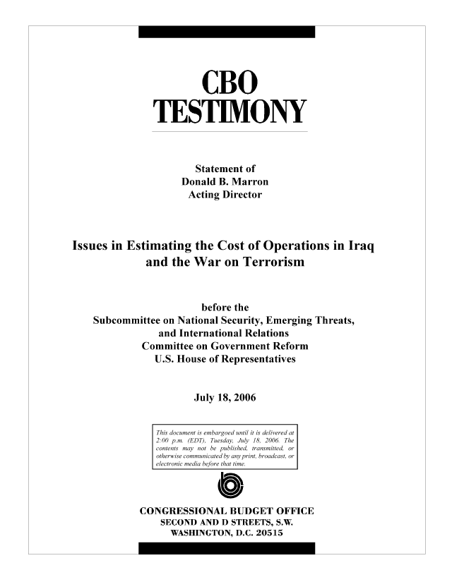 handle is hein.congrec/cbo8330 and id is 1 raw text is: CBO
TESIM.ONY
Statement of
Donald B. Marron
Acting Director
Issues in Estimating the Cost of Operations in Iraq
and the War on Terrorism
before the
Subcommittee on National Security, Emerging Threats,
and International Relations
Committee on Government Reform
U.S. House of Representatives
July 18, 2006
This documetiemageunlits  delvrda
2.00 p.m. (EDT) Teday Jl18206Th
contents ma  no  epbihdrnmteo
otherwise com uictd b  nprit  racso
electronic mei d eoeta  ie
CONGRESSIONAL BUDGET OFFICE
SECOND AND D STREETS, S.W.
WASHINGTON, D.C. 20515


