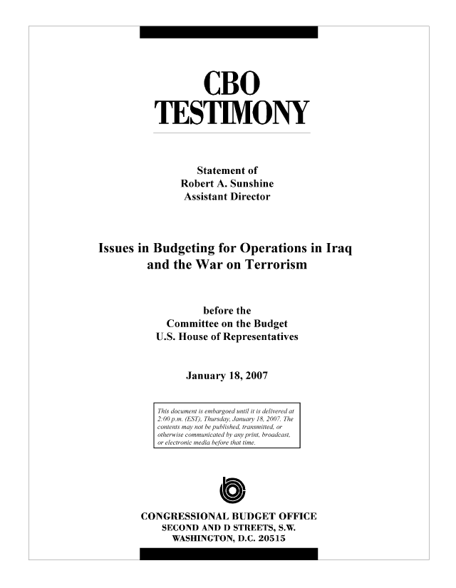 handle is hein.congrec/cbo8339 and id is 1 raw text is: CBO
TESIM.ONY
Statement of
Robert A. Sunshine
Assistant Director
Issues in Budgeting for Operations in Iraq
and the War on Terrorism
before the
Committee on the Budget
U.S. House of Representatives
January 18, 2007

0
CONGRESSIONAL BUDGET OFFICE
SECOND AND D STREETS, S.W.
WASHINGTON, D.C. 20515

This document is emihargoed until it is delivered at
2. 00 p.m. (E.ST), Thursday, January 18, 2007. The
contents mayv not he published, transmitted, or
otherwise communicated by any print, broadcast,
or electronic miedia before that time.


