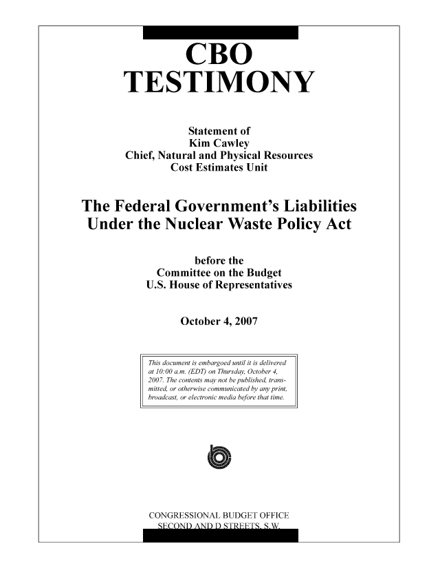 handle is hein.congrec/cbo8342 and id is 1 raw text is: CR0
TESTIMONY
Statement of
Kim Cawley
Chief, Natural and Physical Resources
Cost Estimates Unit
The Federal Government's Liabilities
Under the Nuclear Waste Policy Act
before the
Committee on the Budgct
U.S. House of Representatives
October 4, 2007
This document is embargoed until it is delivered1
at 10:00 a.m. (EDT) on Thursday, October 4,
2007. The contents may not be published, trans-
mitted, or otherwise communicated by any print,
broadcast, or electronic media before that time.

CONGRESSIONAL BUDGET OFFICE
Q1Ir CYNTFN A XTIh T%~ 0rFnUUmcC 0 AI


