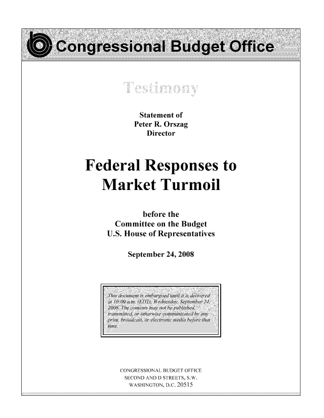 handle is hein.congrec/cbo8345 and id is 1 raw text is: Statement of
Peter R. Orszag
Director
Federal Responses to
Market Turmoil
before the
Committee on the Budget
U.S. House of Representatives
September 24, 2008

CONGRESSIONAL BUDGET OFFICE
SECOND AND D STREETS, S.W.
WASHINGTON, D.C. 20515

al~ 1O:O0 a.m. 11DT),hwensdcq, Septembepc 24,
200S. The conlents may nw/ bhe pulilhed'
tran1smitte4l or, ollwrwise colImun11icatled byv m)y
prilit, broadlcast, or lctron,01ic media beflore that


