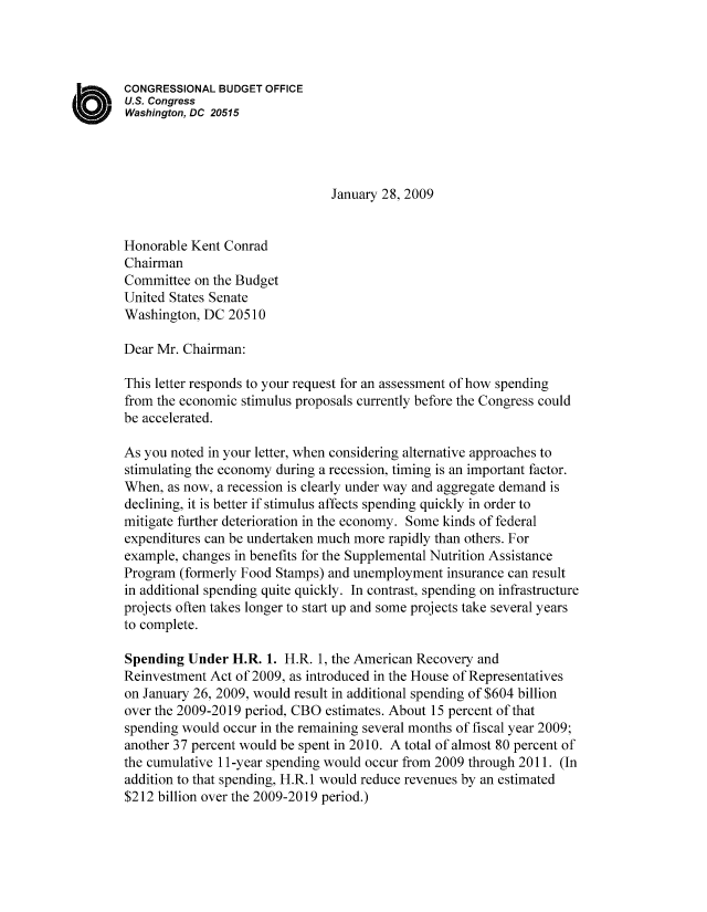 handle is hein.congrec/cbo8350 and id is 1 raw text is: CONGRESSIONAL BUDGET OFFICE
US. Congress
Washington, DC 20515
January 28, 2009
Honorable Kent Conrad
Chairman
Committee on the Budget
United States Senate
Washington, DC 205 10
Dear Mr. Chairman:
This letter responds to your request for an assessment of how spending
from the economic stimulus proposals currently before the Congress could
be accelerated.
As you noted in your letter, when considering alternative approaches to
stimulating the economy during a recession, timing is an important factor.
When, as now, a recession is clearly under way and aggregate demand is
declining, it is better if stimulus affects spending quickly in order to
mitigate further deterioration in the economy. Some kinds of federal
expenditures can be undertaken much more rapidly than others. For
example, changes in benefits for the Supplemental Nutrition Assistance
Program (formerly Food Stamps) and unemployment insurance can result
in additional spending quite quickly. In contrast, spending on infrastructure
projects often takes longer to start up and some projects take several years
to complete.
Spending Under H.R. 1. H.R. 1, the American Recovery and
Reinvestment Act of 2009, as introduced in the House of Representatives
on January 26, 2009, would result in additional spending of $604 billion
over the 2009-20 19 period, CBO estimates. About 15 percent of that
spending would occur in the remaining several months of fiscal year 2009;
another 37 percent would be spent in 2010. A total of almost 80 percent of
the cumulative 11 -year spending would occur from 2009 through 2011. (In
addition to that spending, H.R. 1 would reduce revenues by an estimated
$212 billion over the 2009-20 19 period.)


