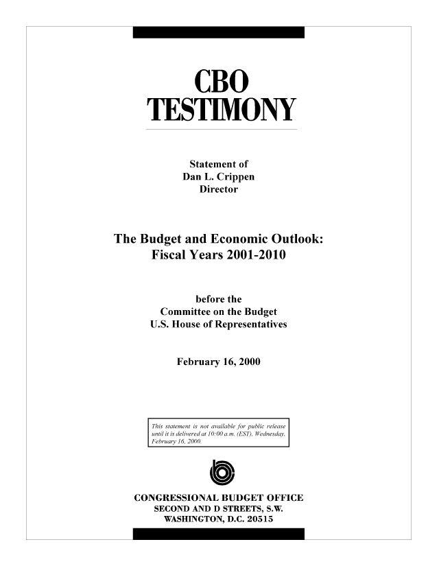 handle is hein.congrec/cbo8479 and id is 1 raw text is: CBO
TESTIMONY
Statement of
Dan L. Crippen
Director
The Budget and Economic Outlook:
Fiscal Years 2001-2010
before the
Committee on the Budget
U.S. House of Representatives
February 16, 2000

This statement is not avai/able for public release
until it is delivered at 10: 00 a. m. (EST)l, Wednesday,
February 16, 2000.

Cb
CONGRESSIONAL BUDGET OFFICE
SECOND AND D STREETS, S.W.
WASHINGTON, D.C. 20515


