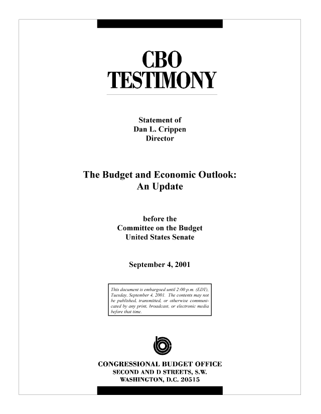 handle is hein.congrec/cbo8484 and id is 1 raw text is: CBO
TESTIMONY
Statement of
Dan L. Crippen
Director
The Budget and Economic Outlook:
An Update
before the
Committee on the Budget
United States Senate
September 4, 2001
This documen isebrodutl2  0pmED),
Tuesday, Setm r 4,20.Tecnet  a  ot
be published  tasiedrohriecm ui
cated by an prnbodatorecrni mda
be/ore that ie
Cb10
CONGRESSIONAL BUDGET OFFICE
SECOND AND D STREETS, S.W.
WASHINGTON, D.C. 20515


