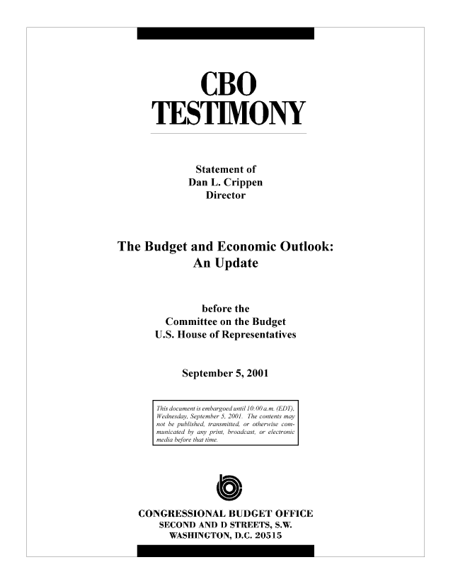 handle is hein.congrec/cbo8485 and id is 1 raw text is: CBO
TESTIMONY
Statement of
Dan L. Crippen
Director
The Budget and Economic Outlook:
An Update
before the
Committee on the Budget
U.S. House of Representatives
September 5, 2001
This docut i s ebrod utl1:0a.m(EDT),
W ednesday, Setme  , 01  h  cnet  a
not be publsetasitd  rohriecm
mnicated b anprtrodcso  el ci
media hefro ht ie
CONGRESSIONAL BUDGET OFFICE
SECOND AND D STREETS, S.W.
WASHINGTON, D.C. 20515


