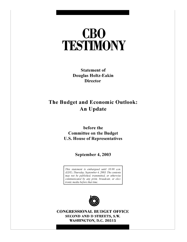 handle is hein.congrec/cbo8496 and id is 1 raw text is: CBO
TESIM.ONY
Statement of
Douglas Holtz-Eakin
Director
The Budget and Economic Outlook:
An Update
before the
Committee on the Budget
U.S. House of Representatives
September 4, 2003

0
CONGRESSIONAL BUDGET OFFICE
SECOND AND D STREETS, S.W.
WASHINGTON, D.C. 20515

This statemient is emihorgoed until 10.00 a.
(EDT), Thursda, Septme 4, 2003. The contents
maoy not be published, transmiitted, or otherwise
comimunicaited by any' print, broadcast, or elec-
tronic m~ediai before thait tune.



