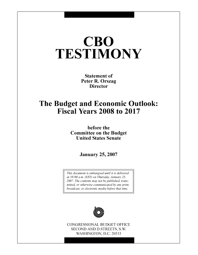 handle is hein.congrec/cbo8516 and id is 1 raw text is: CR0
TESTIMONY
Statement of
Pctcr R. Orszag
Director
The Budget and Economic Outlook:
Fiscal Years 2008 to 2017
bcfore the
Committee on the Budget
United States Scnatc
January 25, 2007

CONGRESSIONAL BUDGET OFFICE
SECOND AND D STREETS, S.W.
WASHINGTON, D.C. 20515

This document is embargoed until it is delivered
at 10:00 a.m. (EST) on Thursday January 25,
2007. The contents may not be published, trans-
mitted, or otherwise communicated by any print,
broadcast, or electronic media before that time.


