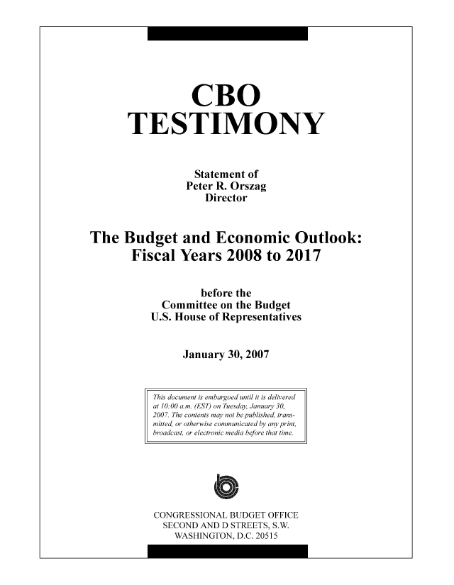 handle is hein.congrec/cbo8517 and id is 1 raw text is: CR0
TESTIMONY
Statement of
Pctcr R. Orszag
Director
The Budget and Economic Outlook:
Fiscal Years 2008 to 2017
bcfore the
Committee on the Budgct
U.S. Housc of Representatives
January 30, 2007

CONGRESSIONAL BUDGET OFFICE
SECOND AND D STREETS, S.W.
WASHINGTON, D.C. 20515

This document is embargoed until it is delivered
at 10:00 am. (EST) on Tuesday January 30,
200 7. The contents may not be published, trans-
mitted, or otherwise communicated by any print,
broadcast, or electronic media before that time.


