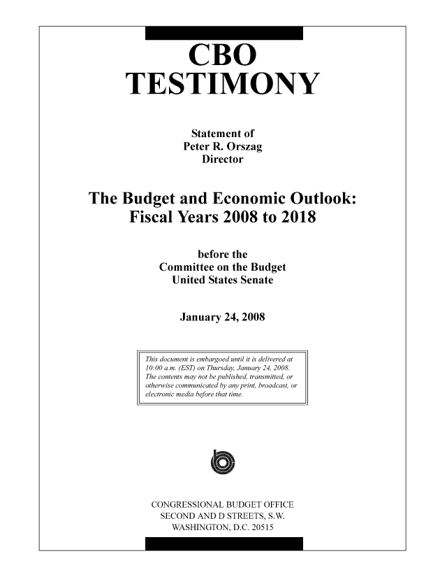 handle is hein.congrec/cbo8529 and id is 1 raw text is: CR0
TESTIMONY
Statement of
Pctcr R. Orszag
Director
The Budget and Economic Outlook:
Fiscal Years 2008 to 2018
before the
Committee on the Budgct
United States Scnatc
January 24, 2008

CONGRESSIONAL BUDGET OFFICE
SECOND AND D STREETS, S.W.
WASHINGTON, D.C. 20515

This document is embargoed until it is delivered at
10: 00 a.m. (EST) on Thursday, January 24, 2008.
The contents may not be published, transmitted, or
otherwise communicated by any print, broadcast, or
electronic media before that time.


