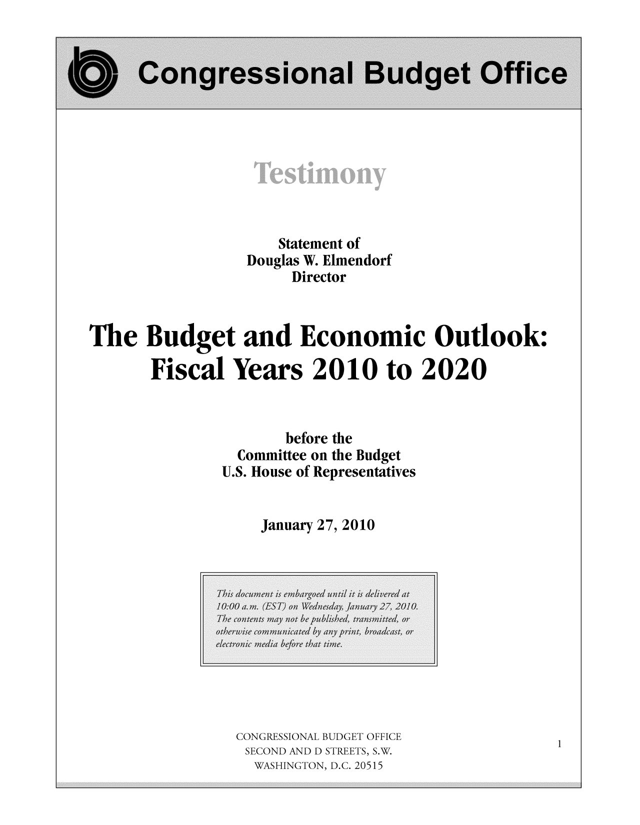 handle is hein.congrec/cbo8572 and id is 1 raw text is: Statement of
Douglas W. Elmendorf
Director
The Budget and Economic Outlook:
Fiscal Years 2010 to 2020
before the
Committee on the Budget
U.S. House of Representatives
January 27, 2010

CONGRESSIONAL BUDGET OFFICE
SECOND AND D STREETS, S.W.
WASHINGTON, D.C. 20515

1


