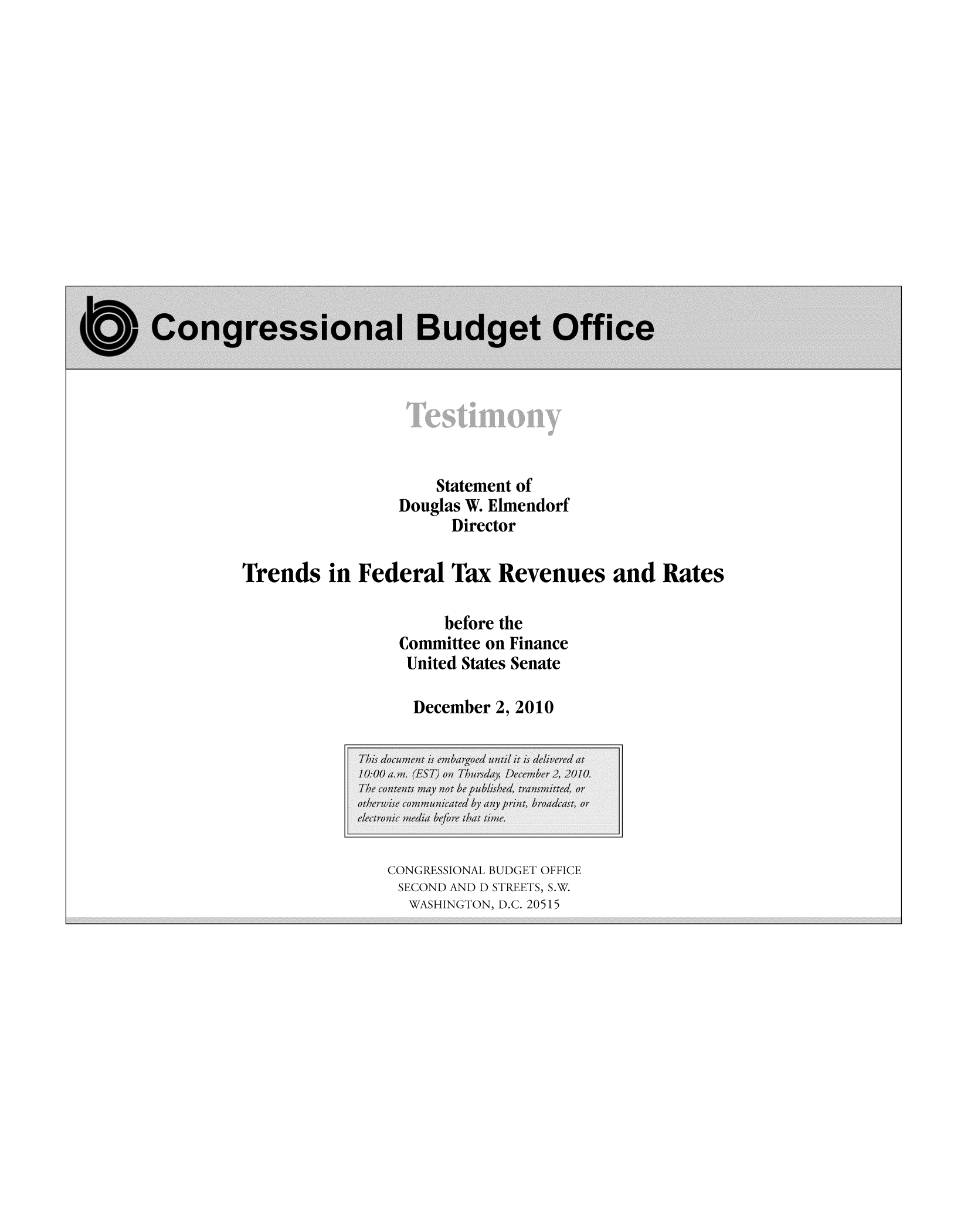 handle is hein.congrec/cbo8586 and id is 1 raw text is: Statement of
Douglas W. Elmendorf
Director
Trends 'in Federal Tax Revenues and Rates
before the
Committee on Finance
United States Senate
December 2, 2010

CONGRESSIONAL BUDGET OFFICE
SECOND AND D STREETS, S.W.
WASHINGTON, D.C. 20515


