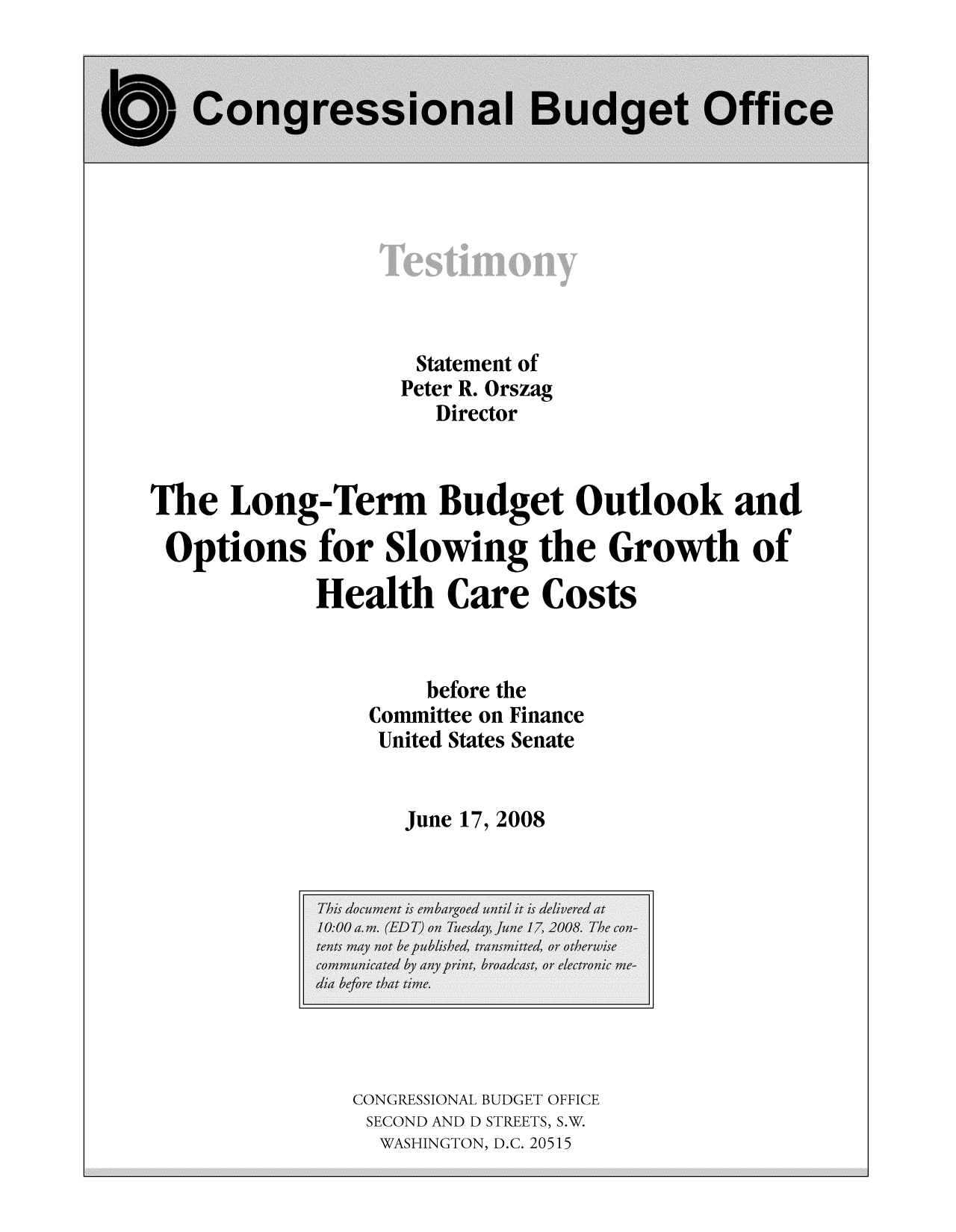 handle is hein.congrec/cbo8644 and id is 1 raw text is: Statement of
Peter R. Orszag
Director
The Long-Term Budget Outlook and
Opions for Slowing the Growth of
Health Care Costs
before the
Committee on Finance
United States Senate
June 17, 2008

CONGRESSIONAL BUDGET OFFICE
SECOND AND D STREETS, S.W.
WASHINGTON, D.C. 20515


