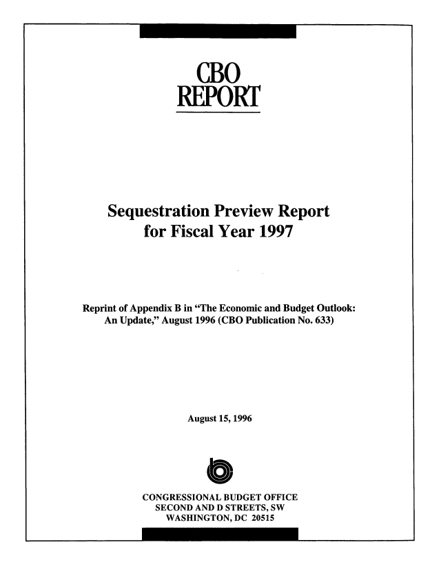 handle is hein.congrec/cbo8677 and id is 1 raw text is: CBO
.REPORT

Sequestration Preview Report
for Fiscal Year 1997
Reprint of Appendix B in The Economic and Budget Outlook:
An Update, August 1996 (CBO Publication No. 633)
August 15, 1996
Cb0O
CONGRESSIONAL BUDGET OFFICE
SECOND AND D STREETS, SW
WASHINGTON, DC 20515



