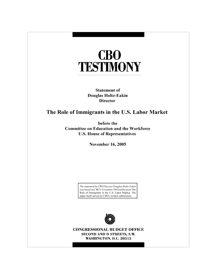 handle is hein.congrec/cbo8750 and id is 1 raw text is: CBO
TESTIMONY
Statement of
Douglas Holtz-Eakin
Director
The Role of Immigrants in the U.S. Labor Market
before the

Committee
U.S.

on Education and the Workforce
House of Representatives

November 16, 2005

The statement by CBO Director Douglas Holtz-Eakin
was based on CBO's November 2005 publication The
Role of Immigrants in the U.S. Labor Market. The
paper itself served as CBO's written submission.

CONGRESSIONAL BUDGET OFFICE
SECOND AND D STREETS, S.W.
WASHINGTON, D.C. 20515


