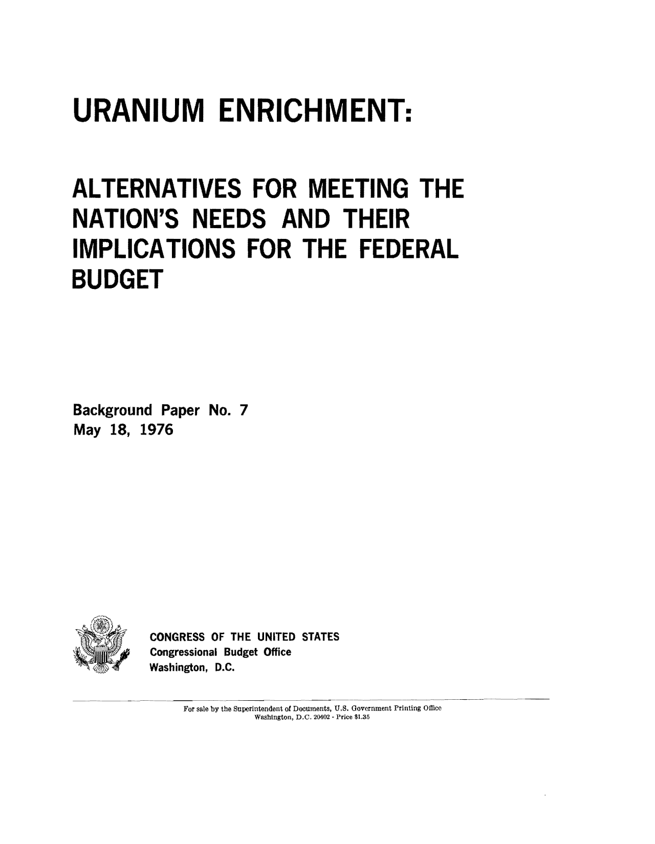 handle is hein.congrec/cbo8758 and id is 1 raw text is: URANIUM ENRICHMENT:
ALTERNATIVES FOR MEETING THE
NATION'S NEEDS AND THEIR
IMPLICATIONS FOR THE FEDERAL
BUDGET
Background Paper No. 7
May 18, 1976
CONGRESS OF THE UNITED STATES
Congressional Budget Office
Washington, D.C.

For sale by the Superintendent of Documents, U.S. Government Printing Office
Washington, D.C. 20402 - Price $1.35


