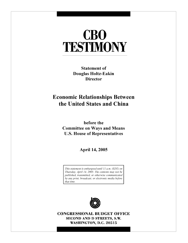 handle is hein.congrec/cbo8851 and id is 1 raw text is: CBO
TESTIMONY
Statement of
Douglas Holtz-Eakin
Director
Economic Relationships Between
the United States and China
before the
Committee on Ways and Means
U.S. House of Representatives
April 14, 2005

CONGRESSIONAL BUDGET OFFICE
SECOND AND D STREETS, S.W.
WASHINGTON, D.C. 20515

This statement is embargoed until 1] a.m. (EDT) on
Thursday, April 14, 2005. The contents may not be
published, transmitted, or otherwise communicated
by any print, broadcast, or electronic media before
that time.


