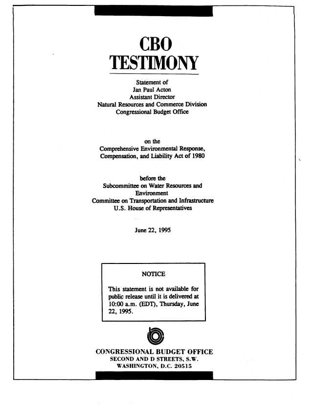 handle is hein.congrec/cbo8908 and id is 1 raw text is: CBO
TESTIMONY

Statement of
Jan Paul Acton
Assistant Director
Natural Resources and Commerce Division
Congressional Budget Office
on the
Comprehensive Environmental Response,
Compensation, and Liability Act of 1980
before the
Subcommittee on Water Resources and
Environment
Committee on Transportation and Infrastructure
U.S. House of Representatives
June 22, 1995

0
CONGRESSIONAL BUDGET OFFICE
SECOND AND D STREETS, S.W.
WASHINGTON, D.C. 20515

NOTICE
This statement is not available for
public release until it is delivered at
10:00 a.m. (EDT), Thursday, June
22, 1995.


