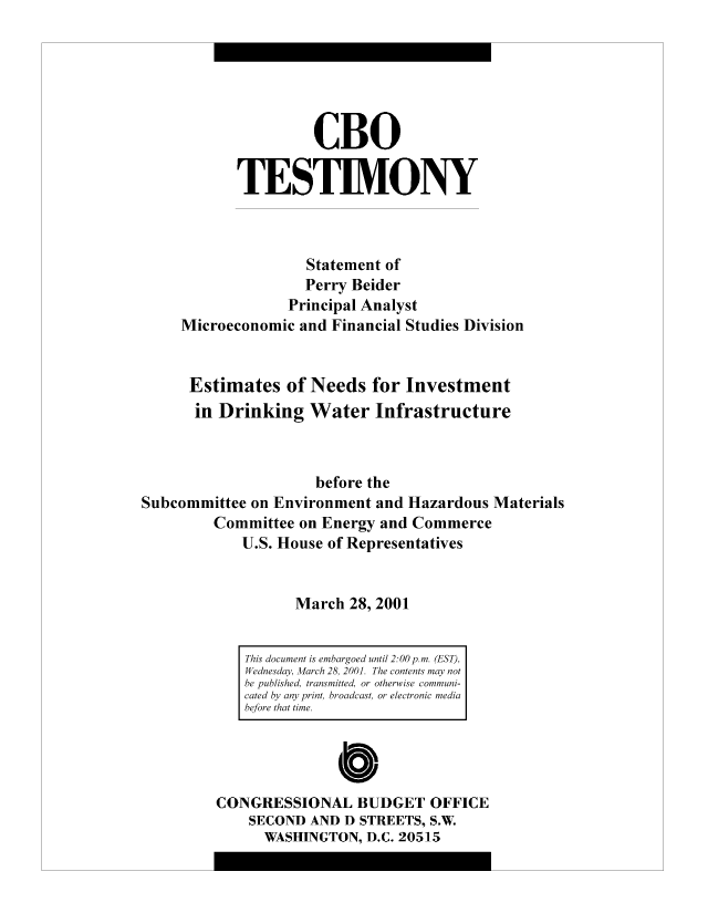 handle is hein.congrec/cbo8913 and id is 1 raw text is: CBO
TESTIMONY
Statement of
Perry Beider
Principal Analyst
Microeconomic and Financial Studies Division
Estimates of Needs for Investment
in Drinking Water Infrastructure
before the
Subcommittee on Environment and Hazardous Materials
Committee on Energy and Commerce
U.S. House of Representatives
March 28, 2001

CONGRESSIONAL BUDGET OFFICE
SECOND AND D STREETS, S.W.
WASHINGTON, D.C. 20515

This document is embargoed until 2:00 p.m. (EST),
Wednesday, March 28, 2001. The contents may not
be published, transmitted, or otherwise communi-
cated by any print, broadcast, or electronic media
before that time.


