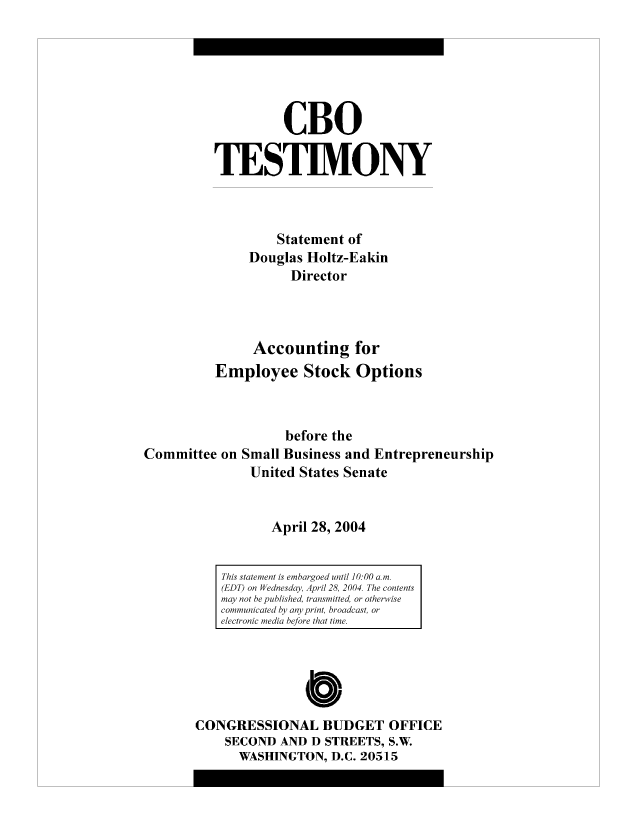 handle is hein.congrec/cbo9004 and id is 1 raw text is: CBO
TESTIMONY
Statement of
Douglas Holtz-Eakin
Director
Accounting for
Employee Stock Options
before the
Committee on Small Business and Entrepreneurship
United States Senate
April 28, 2004

0
CONGRESSIONAL BUDGET OFFICE
SECOND AND D STREETS, S.W.
WASHINGTON, D.C. 20515

This statement is embargoed until 10:00 a.m.
(EDT) on Wednesday, April 28, 2004. The contents
may not be published, transmitted, or otherwise
communicated by any print, broadcast, or
electronic media before that time.


