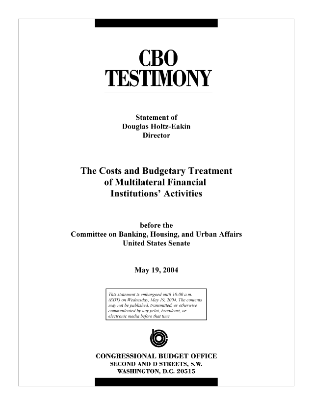 handle is hein.congrec/cbo9005 and id is 1 raw text is: CBO
TESTIMONY
Statement of
Douglas Holtz-Eakin
Director
The Costs and Budgetary Treatment
of Multilateral Financial
Institutions' Activities
before the
Committee on Banking, Housing, and Urban Affairs
United States Senate
May 19, 2004

CONGRESSIONAL BUDGET OFFICE
SECOND AND D STREETS, S.W.
WASHINGTON, D.C. 20515

This statement is embargoed until 10:00 a. m.
(EDT) on Wednesday, Afay 19, 2004. The contents
may not be published, transmitted, or otherwise
communicated by any print, broadcast, or
electronic media before that time.



