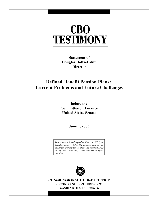 handle is hein.congrec/cbo9009 and id is 1 raw text is: CBO
TESTIMONY
Statement of
Douglas Holtz-Eakin
Director
Defined-Benefit Pension Plans:
Current Problems and Future Challenges
before the
Committee on Finance
United States Senate
June 7, 2005

CONGRESSIONAL BUDGET OFFICE
SECOND AND D STREETS, S.W.
WASHINGTON, D.C. 20515

This statement is embargoed until 10 a.m. (EDT) on
Tuesday, June 7, 2005. The contents may not be
published, transmitted, or otherwise communicated
by any print, broadcast, or electronic media before
that time.


