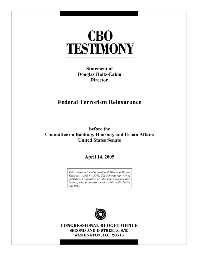 handle is hein.congrec/cbo9011 and id is 1 raw text is: CBO
TESTIMONY
Statement of
Douglas Holtz-Eakin
Director
Federal Terrorism Reinsurance
before the
Committee on Banking, Housing, and Urban Affairs
United States Senate
April 14, 2005

This statement is embargoed until 10 a. m. (EDT) on
Thursday, April 14, 2005. The contents may not be
published, transmitted, or otherwise communicated
by any print, broadcast, or electronic media before
that time.

0
CONGRESSIONAL BUDGET OFFICE
SECOND AND D STREETS, S.W.
WASHINGTON, D.C. 20515


