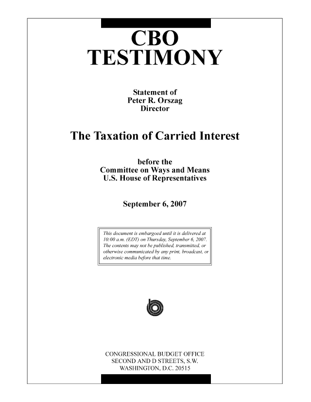handle is hein.congrec/cbo9013 and id is 1 raw text is: CBO
TESTIMONY
Statement of
Peter R. Orszag
Director
The Taxation of Carried Interest
before the
Committee on Ways and Means
U.S. House of Representatives
September 6, 2007

CONGRESSIONAL BUDGET OFFICE
SECOND AND D STREETS, S.W.
WASHINGTON, D.C. 20515

This document is embargoed until it is delivered at
10:00 a.m. (EDT) on Thursday, September 6, 2007.
The contents may not be published, transmitted, or
otherwise communicated by any print, broadcast, or
electronic media before that time.


